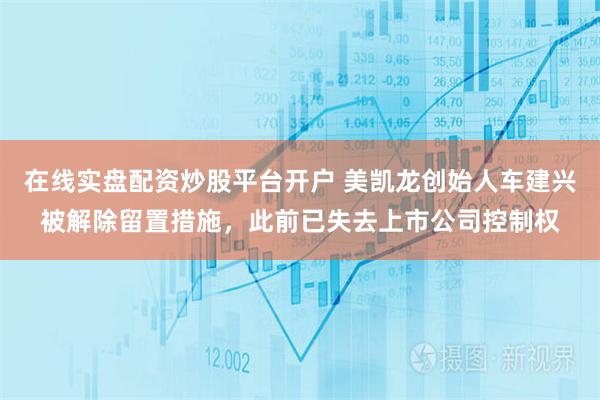 在线实盘配资炒股平台开户 美凯龙创始人车建兴被解除留置措施，此前已失去上市公司控制权