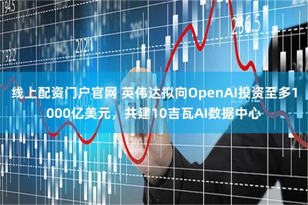 线上配资门户官网 英伟达拟向OpenAI投资至多1000亿美元，共建10吉瓦AI数据中心