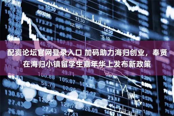 配资论坛官网登录入口 加码助力海归创业，奉贤在海归小镇留学生嘉年华上发布新政策