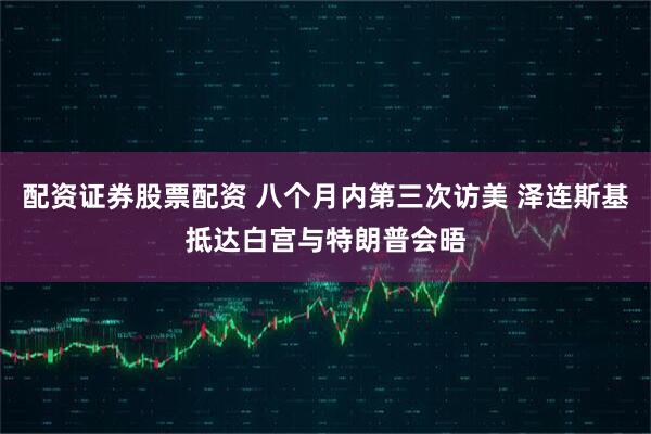 配资证券股票配资 八个月内第三次访美 泽连斯基抵达白宫与特朗普会晤