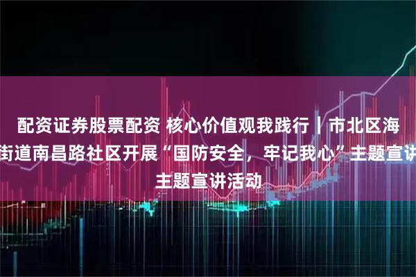 配资证券股票配资 核心价值观我践行｜市北区海伦路街道南昌路社区开展“国防安全，牢记我心”主题宣讲活动