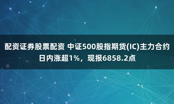 配资证券股票配资 中证500股指期货(IC)主力合约日内涨超1%，现报6858.2点