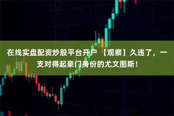 在线实盘配资炒股平台开户 【观察】久违了，一支对得起豪门身份的尤文图斯！