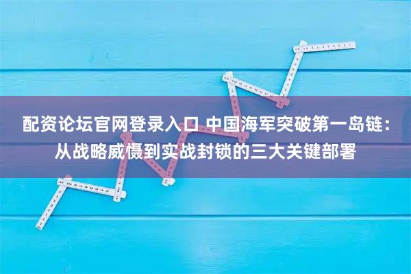 配资论坛官网登录入口 中国海军突破第一岛链：从战略威慑到实战封锁的三大关键部署