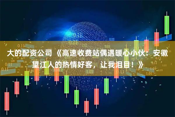 大的配资公司 《高速收费站偶遇暖心小伙：安徽望江人的热情好客，让我泪目！》