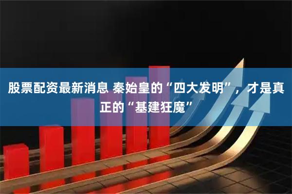 股票配资最新消息 秦始皇的“四大发明”，才是真正的“基建狂魔”