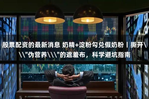 股票配资的最新消息 奶精+淀粉勾兑假奶粉丨撕开\＂伪营养\＂的遮羞布，科学避坑指南