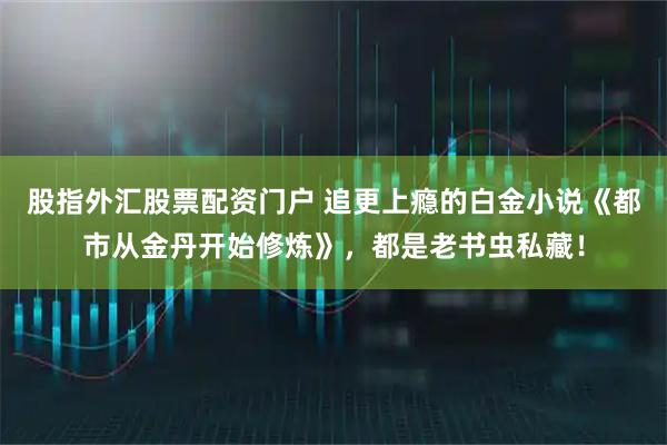 股指外汇股票配资门户 追更上瘾的白金小说《都市从金丹开始修炼》，都是老书虫私藏！