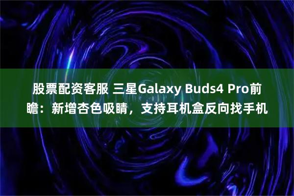 股票配资客服 三星Galaxy Buds4 Pro前瞻：新增杏色吸睛，支持耳机盒反向找手机