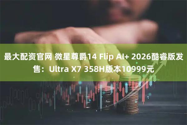 最大配资官网 微星尊爵14 Flip AI+ 2026酷睿版发售：Ultra X7 358H版本10999元