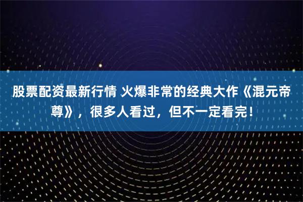 股票配资最新行情 火爆非常的经典大作《混元帝尊》，很多人看过，但不一定看完！