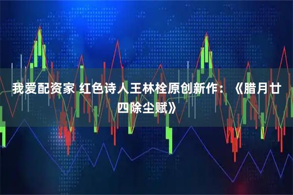 我爱配资家 红色诗人王林栓原创新作：《腊月廿四除尘赋》