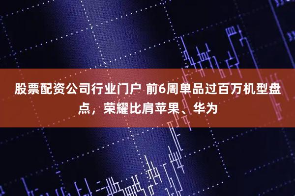 股票配资公司行业门户 前6周单品过百万机型盘点，荣耀比肩苹果、华为