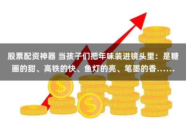 股票配资神器 当孩子们把年味装进镜头里：是糖画的甜、高铁的快、鱼灯的亮、笔墨的香……