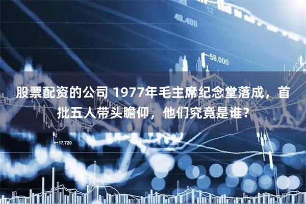股票配资的公司 1977年毛主席纪念堂落成，首批五人带头瞻仰，他们究竟是谁？