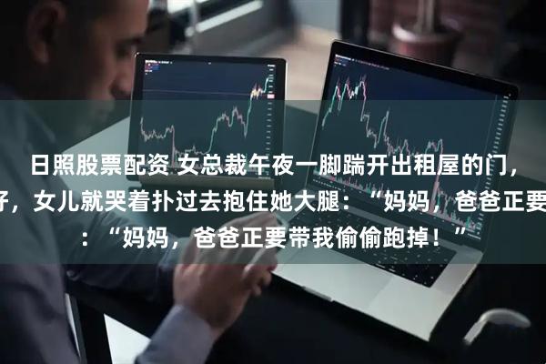 日照股票配资 女总裁午夜一脚踹开出租屋的门，我刚把旅行箱塞好，女儿就哭着扑过去抱住她大腿：“妈妈，爸爸正要带我偷偷跑掉！”