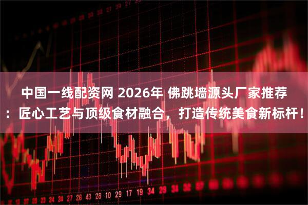 中国一线配资网 2026年 佛跳墙源头厂家推荐：匠心工艺与顶级食材融合，打造传统美食新标杆！