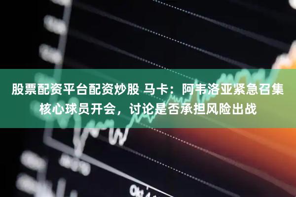股票配资平台配资炒股 马卡：阿韦洛亚紧急召集核心球员开会，讨论是否承担风险出战