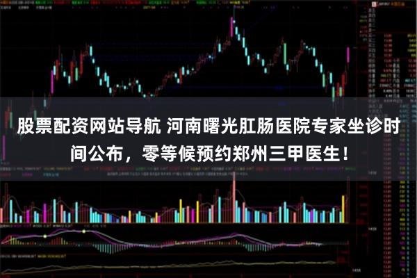 股票配资网站导航 河南曙光肛肠医院专家坐诊时间公布，零等候预约郑州三甲医生！