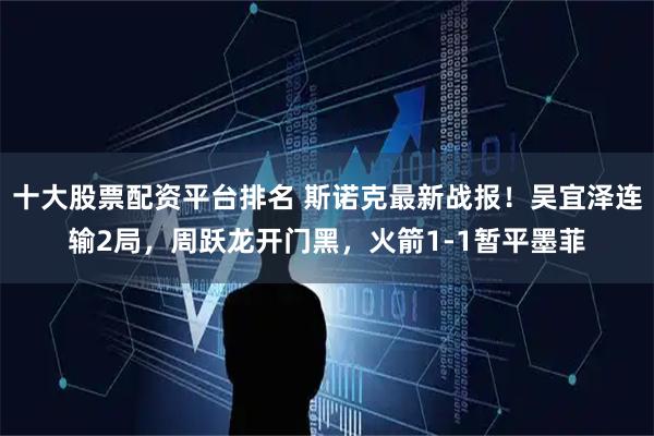 十大股票配资平台排名 斯诺克最新战报！吴宜泽连输2局，周跃龙开门黑，火箭1-1暂平墨菲