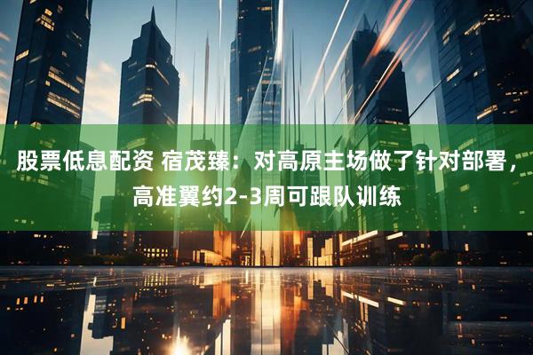 股票低息配资 宿茂臻：对高原主场做了针对部署，高准翼约2-3周可跟队训练