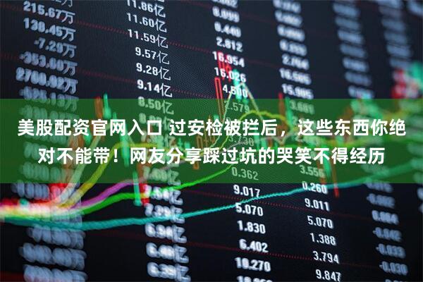 美股配资官网入口 过安检被拦后，这些东西你绝对不能带！网友分享踩过坑的哭笑不得经历