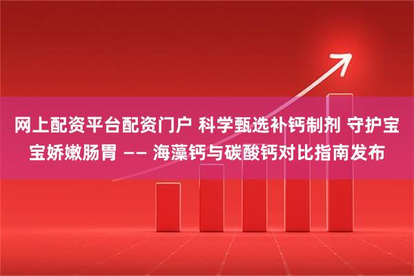 网上配资平台配资门户 科学甄选补钙制剂 守护宝宝娇嫩肠胃 —— 海藻钙与碳酸钙对比指南发布