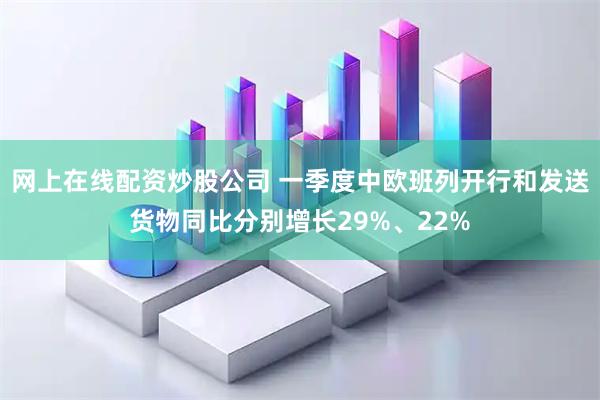 网上在线配资炒股公司 一季度中欧班列开行和发送货物同比分别增长29%、22%