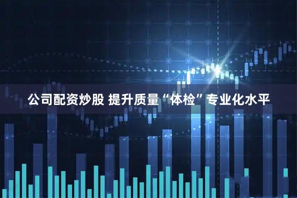 公司配资炒股 提升质量“体检”专业化水平