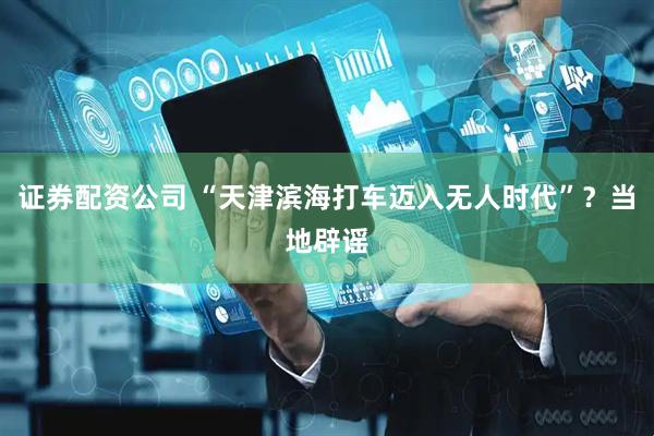证券配资公司 “天津滨海打车迈入无人时代”？当地辟谣