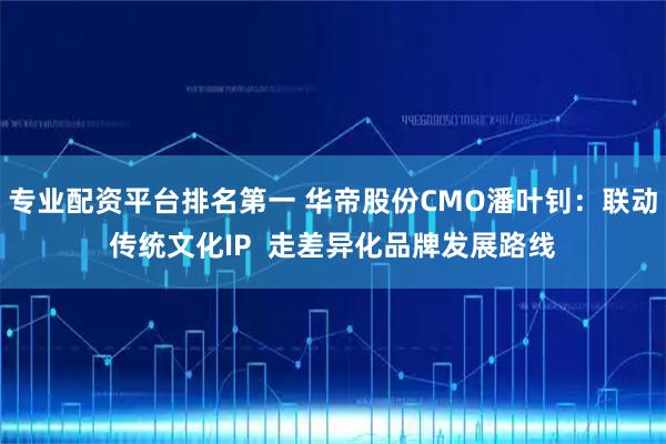 专业配资平台排名第一 华帝股份CMO潘叶钊：联动传统文化IP  走差异化品牌发展路线